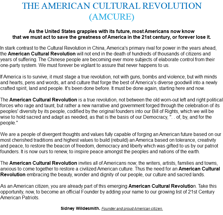 THE AMERICAN CULTURAL REVOLUTION (AMCURE) As the United States grapples with its future, most Americans now know that we must act to save the greatness of America in the 21st century, or forever lose it. In stark contrast to the Cultural Revolution in China, America's primary rival for power in the years ahead, the American Cultural Revolution will not end in the death of hundreds of thousands of citizens and years of suffering. The Chinese people are becoming ever more subjects of elaborate control from their one-party system. We must forever be vigilant to assure that never happens to us. If America is to survive, it must stage a true revolution, not with guns, bombs and violence, but with minds and hearts, pens and words, art and culture that forge the best of America's diverse goodwill into a newly crafted spirit, land and people. It's been done before. It must be done again, starting here and now. The American Cultural Revolution is a true revolution, not between the old worn-out left and right political forces who rage and taunt, but rather a new narrative and government forged through the celebration of its peoples' diversity by its people, codified by the original founders into our Bill of Rights, which we will be wise to hold sacred and adapt as needed, as that is the basis of our Democracy, ". . of, by, and for the people." We are a people of divergent thoughts and values fully capable of forging an American future based on our most cherished traditions and highest values to build (rebuild) an America based on tolerance, creativity and peace, to restore the beacon of freedom, democracy and liberty which was gifted to us by our patriot founders. It is now ours to renew, to inspire peace amongst the peoples and nations of the earth. The American Cultural Revolution invites all of Americans now; the writers, artists, families and towns, anxious to come together to restore a civilized American culture. Thus the need for an American Cultural Revolution embracing the beauty, wonder and dignity of our people, our culture and sacred lands. As an American citizen, you are already part of this emerging American Cultural Revolution. Take this opportunity, now, to become an official Founder by adding your name to our growing list of 21st Century American Patriots. Sidney Wildesmith. Founder and proud American citizen. 