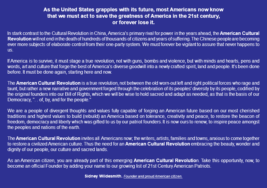  As the United States grapples with its future, most Americans now know that we must act to save the greatness of America in the 21st century, or forever lose it. In stark contrast to the Cultural Revolution in China, America's primary rival for power in the years ahead, the American Cultural Revolution will not end in the death of hundreds of thousands of citizens and years of suffering. The Chinese people are becoming ever more subjects of elaborate control from their one-party system. We must forever be vigilant to assure that never happens to us. If America is to survive, it must stage a true revolution, not with guns, bombs and violence, but with minds and hearts, pens and words, art and culture that forge the best of America's diverse goodwill into a newly crafted spirit, land and people. It's been done before. It must be done again, starting here and now. The American Cultural Revolution is a true revolution, not between the old worn-out left and right political forces who rage and taunt, but rather a new narrative and government forged through the celebration of its peoples' diversity by its people, codified by the original founders into our Bill of Rights, which we will be wise to hold sacred and adapt as needed, as that is the basis of our Democracy, ". . of, by, and for the people." We are a people of divergent thoughts and values fully capable of forging an American future based on our most cherished traditions and highest values to build (rebuild) an America based on tolerance, creativity and peace, to restore the beacon of freedom, democracy and liberty which was gifted to us by our patriot founders. It is now ours to renew, to inspire peace amongst the peoples and nations of the earth. The American Cultural Revolution invites all Americans now; the writers, artists, families and towns, anxious to come together to restore a civilized American culture. Thus the need for an American Cultural Revolution embracing the beauty, wonder and dignity of our people, our culture and sacred lands. As an American citizen, you are already part of this emerging American Cultural Revolution. Take this opportunity, now, to become an official Founder by adding your name to our growing list of 21st Century American Patriots. Sidney Wildesmith. Founder and proud American citizen. 